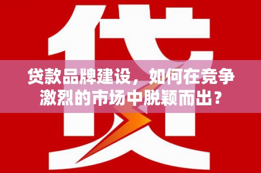 曲江贷款品牌建设，如何在竞争激烈的市场中脱颖而出？