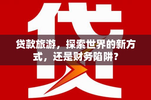 曲江贷款旅游，探索世界的新方式，还是财务陷阱？