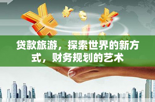 曲江贷款旅游，探索世界的新方式，财务规划的艺术